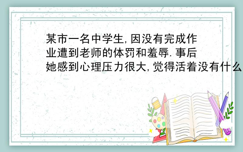 某市一名中学生,因没有完成作业遭到老师的体罚和羞辱.事后她感到心理压力很大,觉得活着没有什么意义.她留下了一封遗书,表示