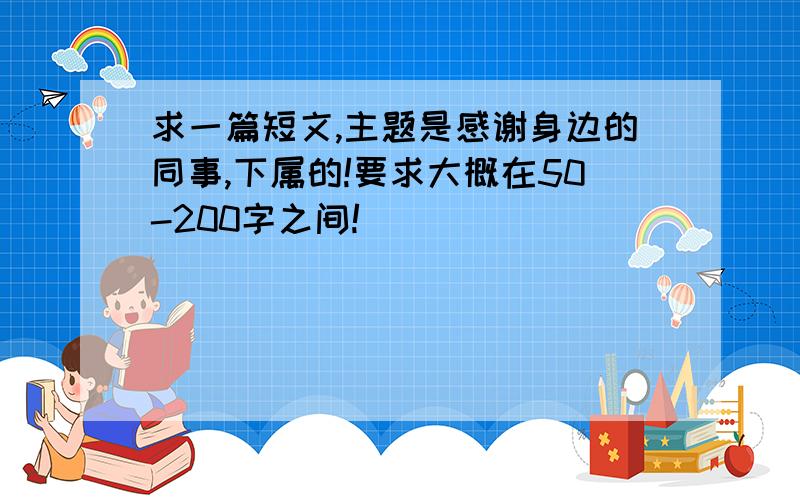 求一篇短文,主题是感谢身边的同事,下属的!要求大概在50-200字之间!