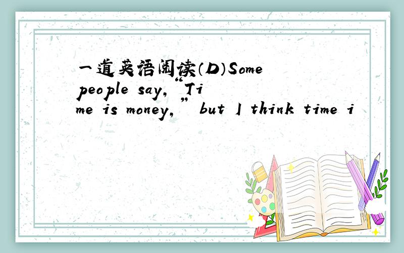 一道英语阅读（D）Some people say,“Time is money,” but I think time i