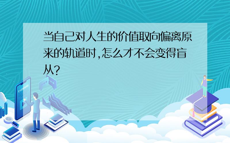 当自己对人生的价值取向偏离原来的轨道时,怎么才不会变得盲从?