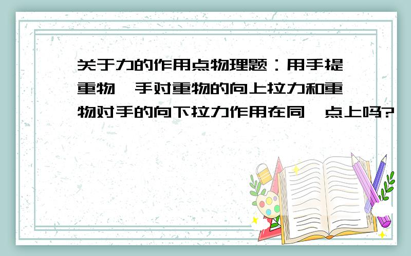 关于力的作用点物理题：用手提重物,手对重物的向上拉力和重物对手的向下拉力作用在同一点上吗?