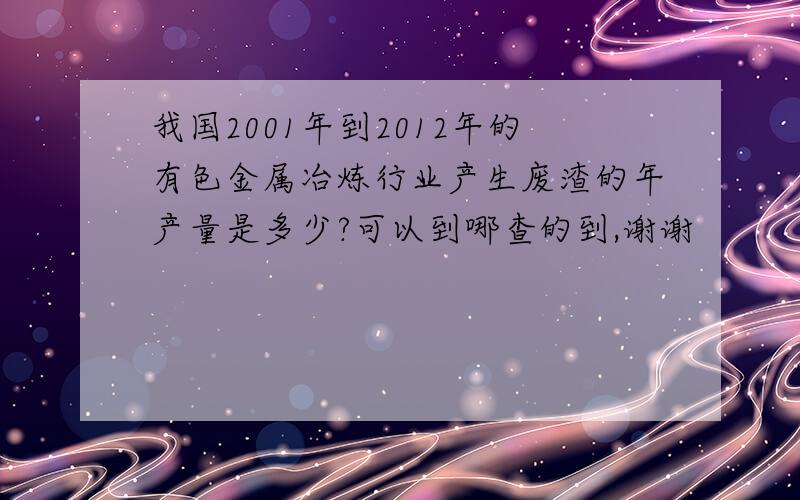 我国2001年到2012年的有色金属冶炼行业产生废渣的年产量是多少?可以到哪查的到,谢谢