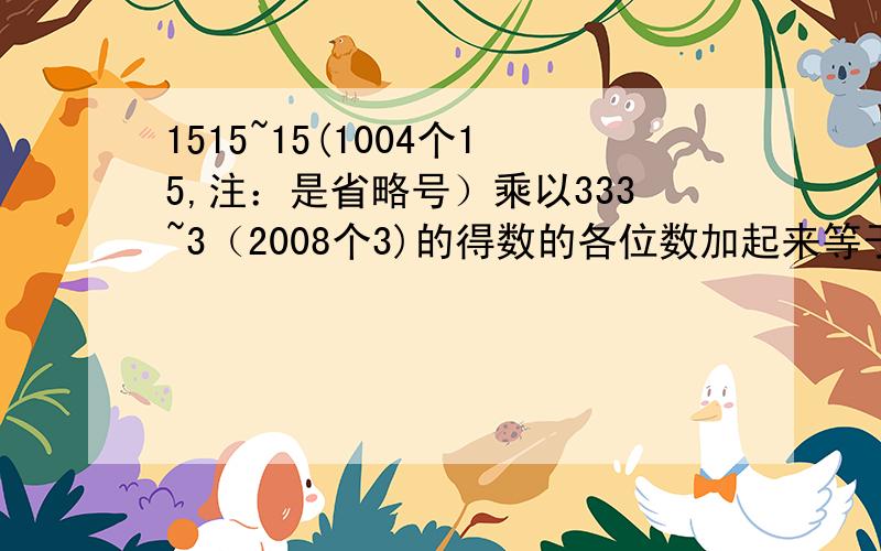 1515~15(1004个15,注：是省略号）乘以333~3（2008个3)的得数的各位数加起来等于多少?