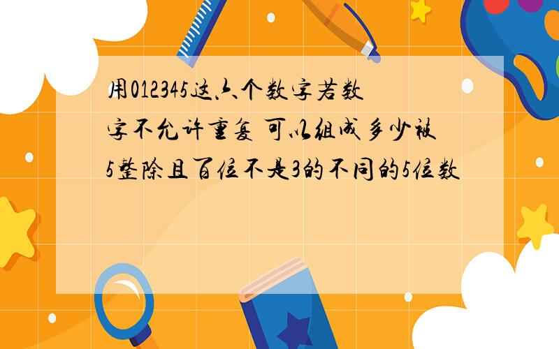 用012345这六个数字若数字不允许重复 可以组成多少被5整除且百位不是3的不同的5位数