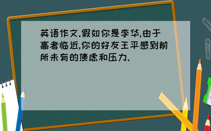 英语作文.假如你是李华,由于高考临近,你的好友王平感到前所未有的焦虑和压力.