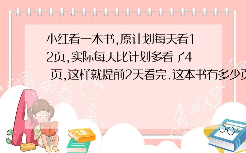 小红看一本书,原计划每天看12页,实际每天比计划多看了4 页,这样就提前2天看完.这本书有多少页