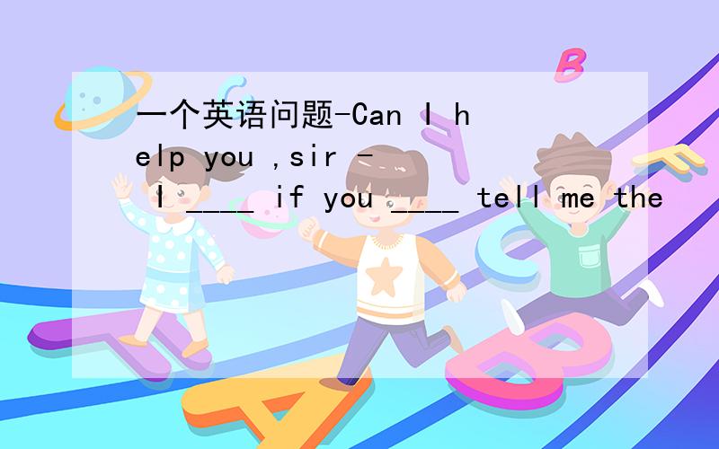 一个英语问题-Can I help you ,sir - I ____ if you ____ tell me the