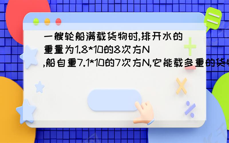 一艘轮船满载货物时,排开水的重量为1.8*10的8次方N,船自重7.1*10的7次方N,它能载多重的货物.