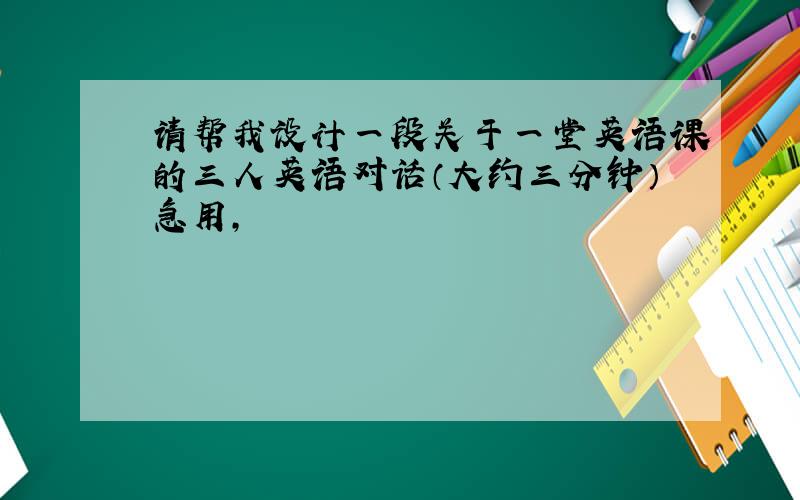 请帮我设计一段关于一堂英语课的三人英语对话（大约三分钟）急用,