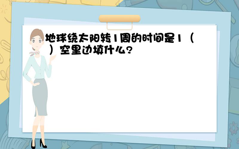 地球绕太阳转1周的时间是1（ ）空里边填什么?