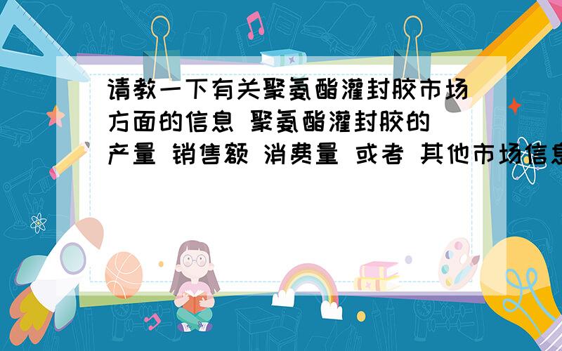 请教一下有关聚氨酯灌封胶市场方面的信息 聚氨酯灌封胶的 产量 销售额 消费量 或者 其他市场信息