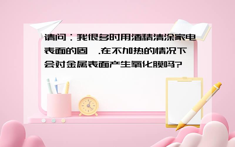 请问：我很多时用酒精清涂家电表面的固渍.在不加热的情况下会对金属表面产生氧化膜吗?