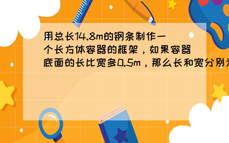 用总长14.8m的钢条制作一个长方体容器的框架，如果容器底面的长比宽多0.5m，那么长和宽分别为多少时容器的容积最大？并