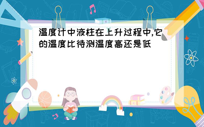 温度计中液柱在上升过程中,它的温度比待测温度高还是低