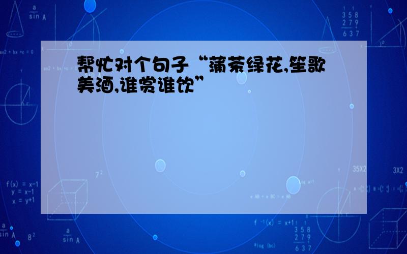 帮忙对个句子“蒲茶绿花,笙歌美酒,谁赏谁饮”