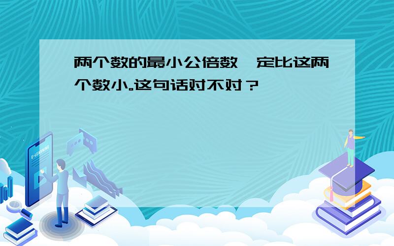 两个数的最小公倍数一定比这两个数小。这句话对不对？