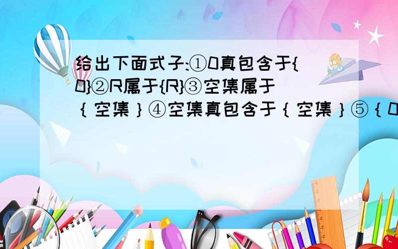 给出下面式子:①0真包含于{0}②R属于{R}③空集属于｛空集｝④空集真包含于｛空集｝⑤｛0｝含于空集