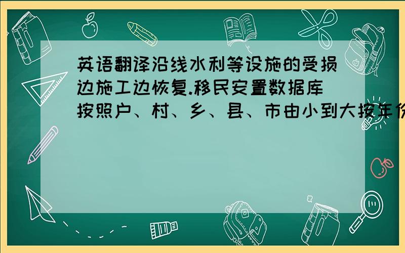 英语翻译沿线水利等设施的受损边施工边恢复.移民安置数据库按照户、村、乡、县、市由小到大按年份已分别建立完成.