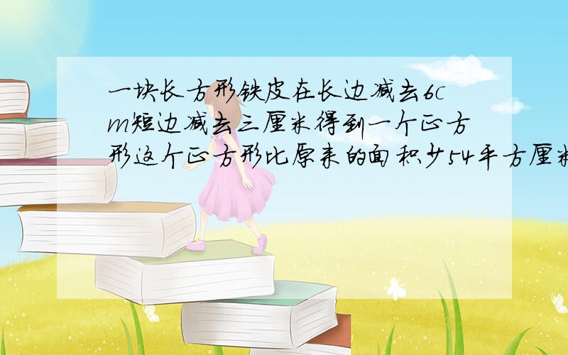 一块长方形铁皮在长边减去6cm短边减去三厘米得到一个正方形这个正方形比原来的面积少54平方厘米球员来面积