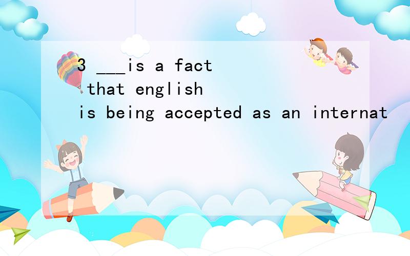 3 ___is a fact that english is being accepted as an internat