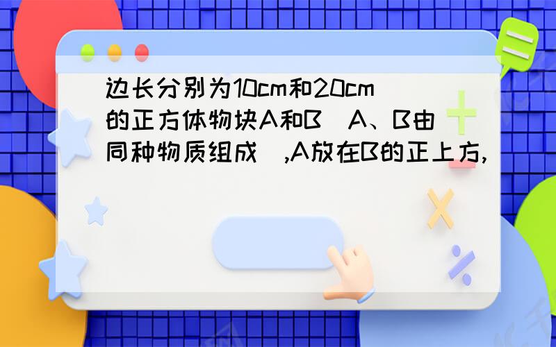 边长分别为10cm和20cm的正方体物块A和B（A、B由同种物质组成）,A放在B的正上方,