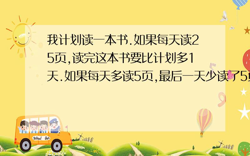 我计划读一本书.如果每天读25页,读完这本书要比计划多1天.如果每天多读5页,最后一天少读了5页.我准备每天读28页,在