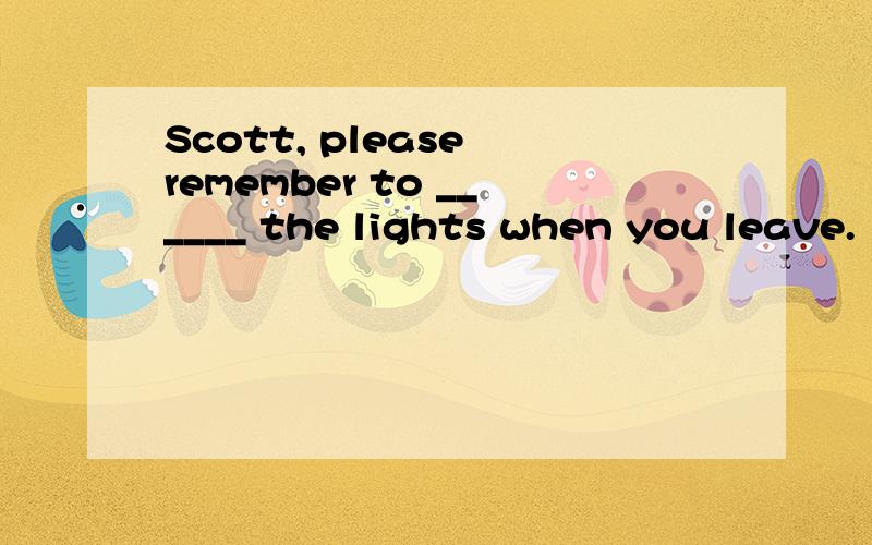 Scott, please remember to ______ the lights when you leave.