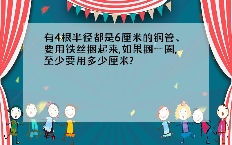 有4根半径都是6厘米的钢管、要用铁丝捆起来,如果捆一圈,至少要用多少厘米?