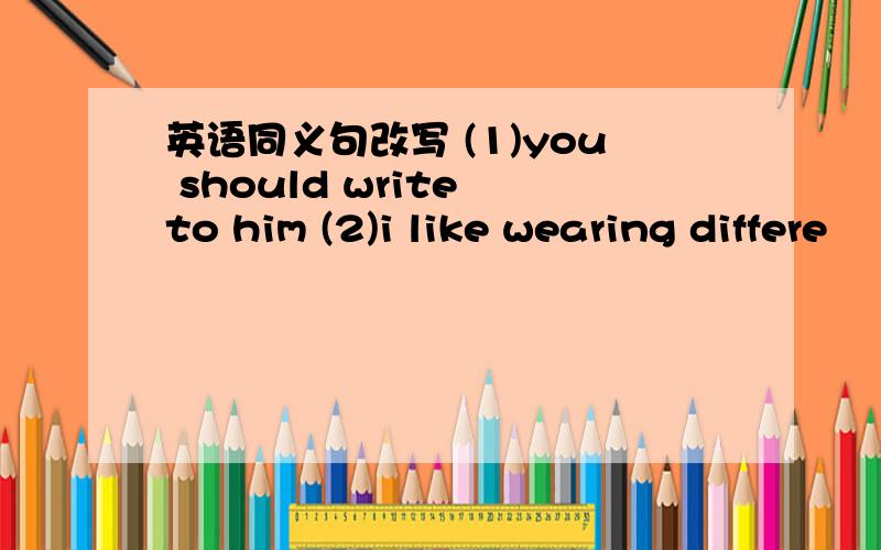 英语同义句改写 (1)you should write to him (2)i like wearing differe