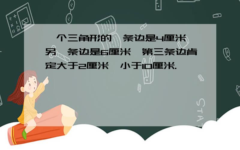 一个三角形的一条边是4厘米,另一条边是6厘米,第三条边肯定大于2厘米,小于10厘米.