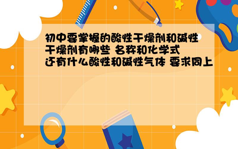 初中要掌握的酸性干燥剂和碱性干燥剂有哪些 名称和化学式 还有什么酸性和碱性气体 要求同上