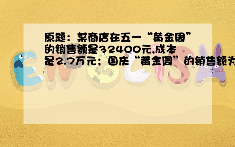 原题：某商店在五一“黄金周”的销售额是32400元,成本是2.7万元；国庆“黄金周”的销售额为3万元,成本为24000元