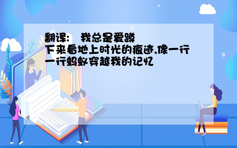 翻译: 我总是爱蹲下来看地上时光的痕迹,像一行一行蚂蚁穿越我的记忆