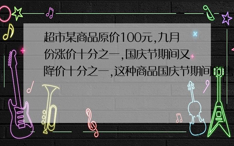 超市某商品原价100元,九月份涨价十分之一,国庆节期间又降价十分之一,这种商品国庆节期间的售价比100多还是比100元少