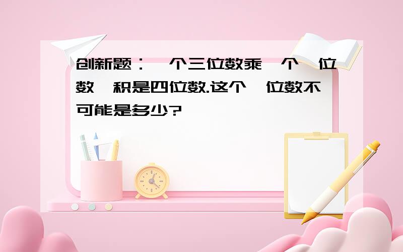 创新题：一个三位数乘一个一位数,积是四位数.这个一位数不可能是多少?