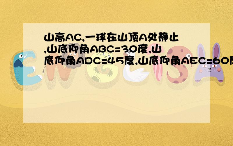 山高AC,一球在山顶A处静止,山底仰角ABC=30度,山底仰角ADC=45度,山底仰角AEC=60度,