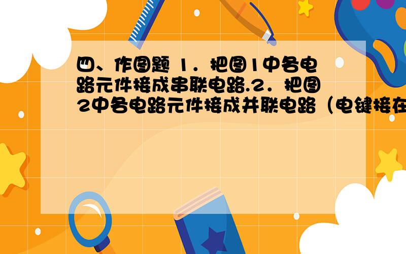 四、作图题 1．把图1中各电路元件接成串联电路.2．把图2中各电路元件接成并联电路（电键接在干路上）.