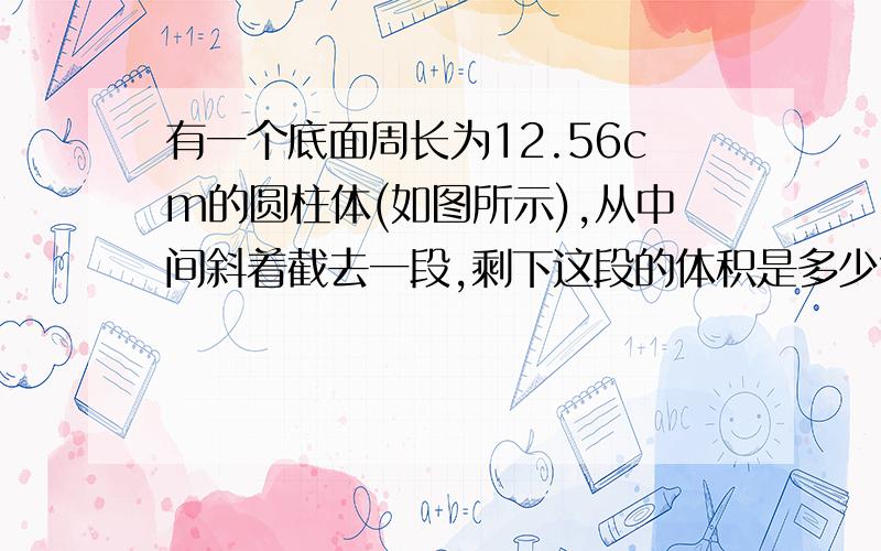 有一个底面周长为12.56cm的圆柱体(如图所示),从中间斜着截去一段,剩下这段的体积是多少?