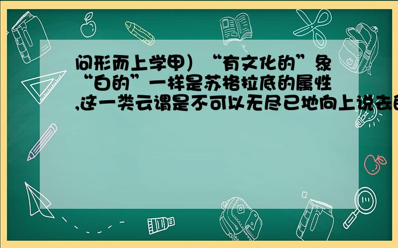 问形而上学甲）“有文化的”象“白的”一样是苏格拉底的属性,这一类云谓是不可以无尽已地向上说去的；例如“白苏格拉底”就不能