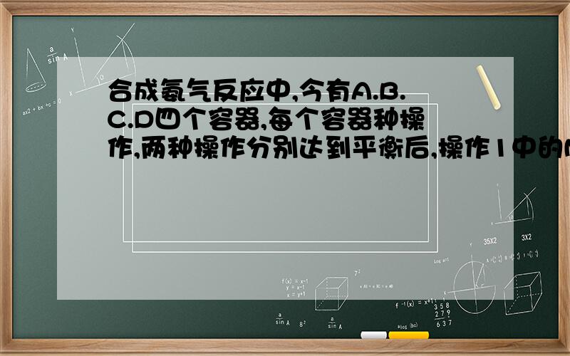 合成氨气反应中,今有A.B.C.D四个容器,每个容器种操作,两种操作分别达到平衡后,操作1中的N2和操作2中的NH3转化