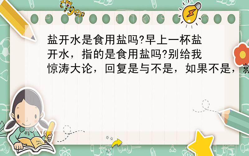 盐开水是食用盐吗?早上一杯盐开水，指的是食用盐吗?别给我惊涛大论，回复是与不是，如果不是，就说什么盐就行了。