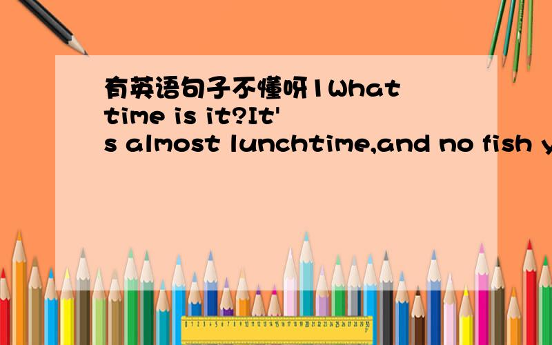 有英语句子不懂呀1What time is it?It's almost lunchtime,and no fish y