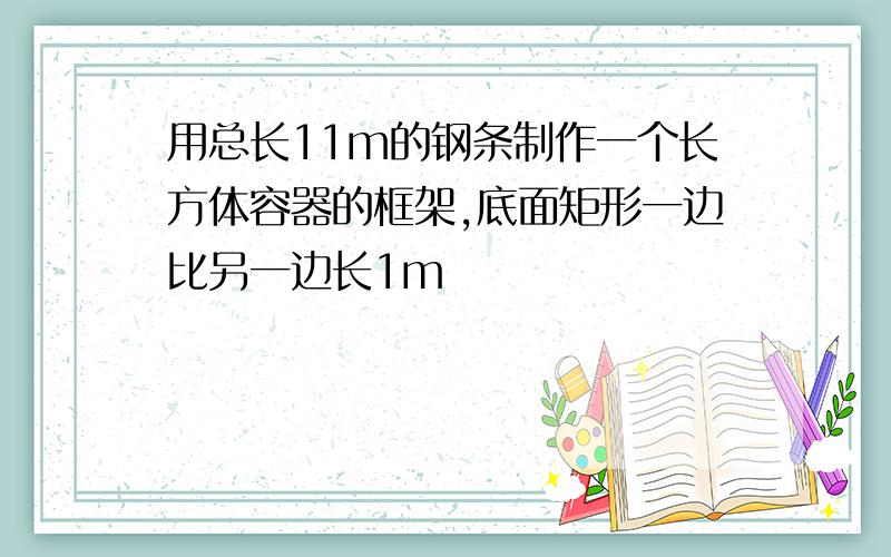 用总长11m的钢条制作一个长方体容器的框架,底面矩形一边比另一边长1m