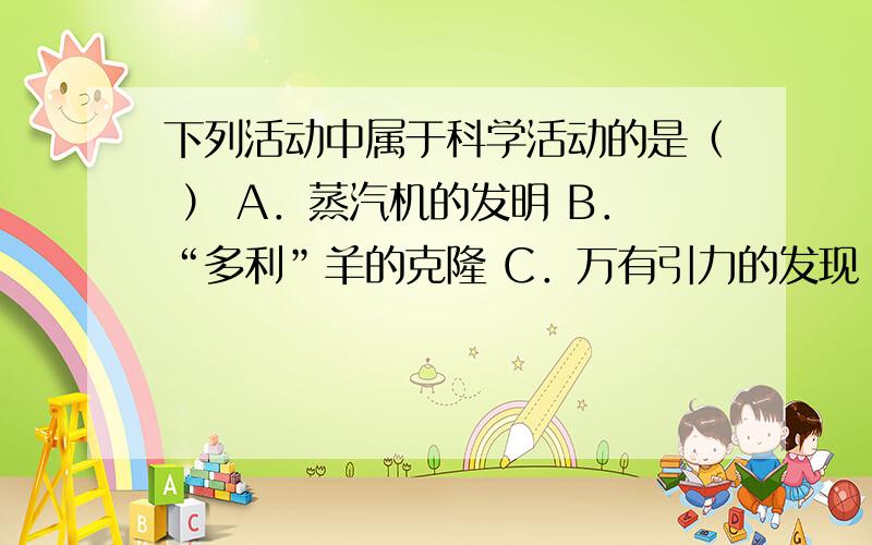 下列活动中属于科学活动的是（ ） A．蒸汽机的发明 B．“多利”羊的克隆 C．万有引力的发现 D．“神州六号