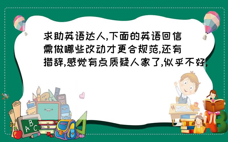 求助英语达人,下面的英语回信需做哪些改动才更合规范,还有措辞,感觉有点质疑人家了,似乎不好,