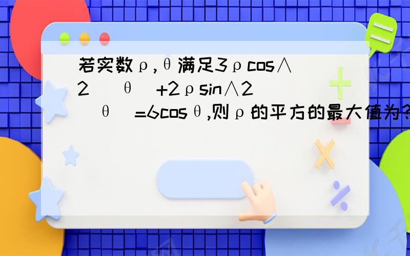 若实数ρ,θ满足3ρcos∧2 (θ)+2ρsin∧2 (θ)=6cosθ,则ρ的平方的最大值为?