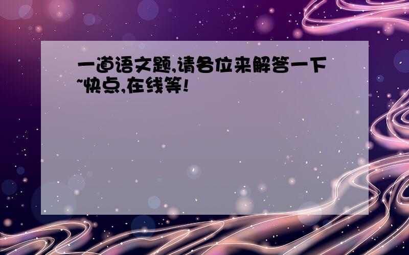 一道语文题,请各位来解答一下~快点,在线等!