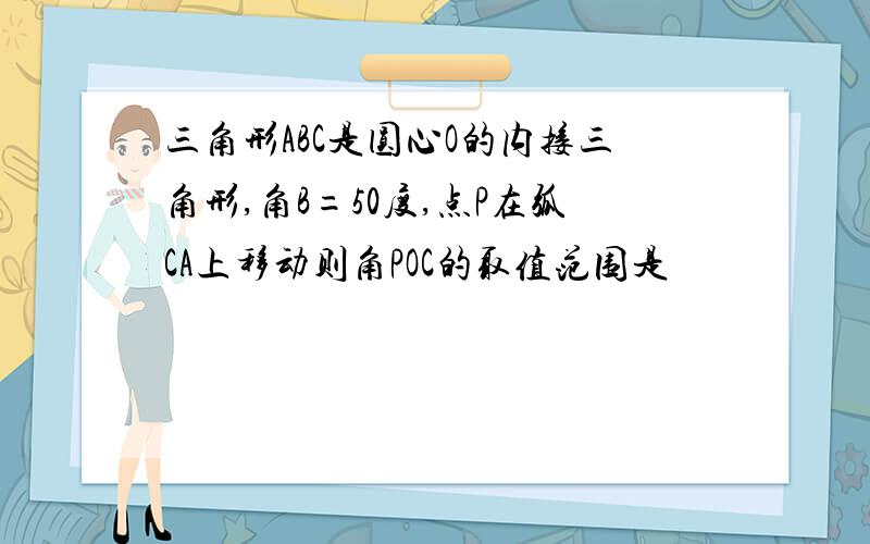 三角形ABC是圆心O的内接三角形,角B=50度,点P在弧CA上移动则角POC的取值范围是