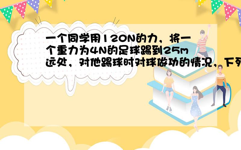 一个同学用120N的力，将一个重力为4N的足球踢到25m远处，对他踢球时对球做功的情况，下列说法正确的是（　　）