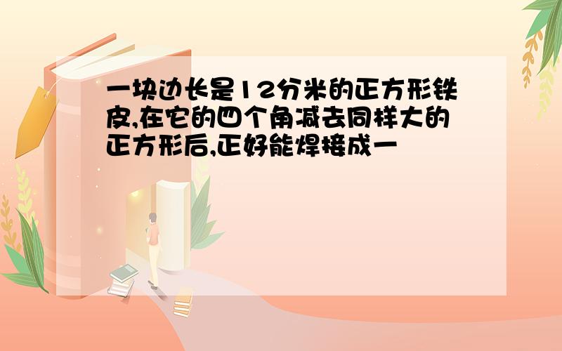 一块边长是12分米的正方形铁皮,在它的四个角减去同样大的正方形后,正好能焊接成一